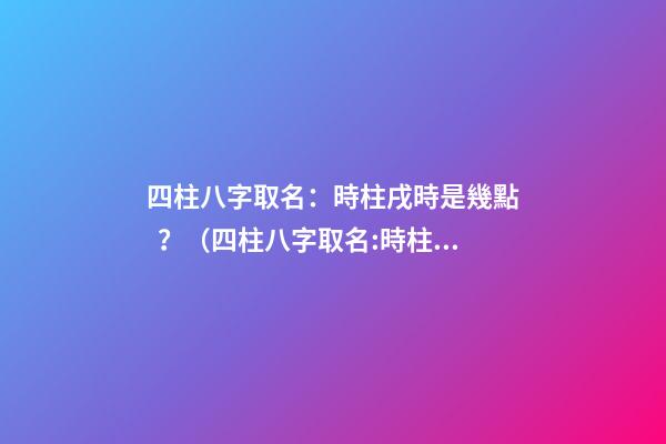 四柱八字取名：時柱戌時是幾點？（四柱八字取名:時柱戌時是幾點到幾點）